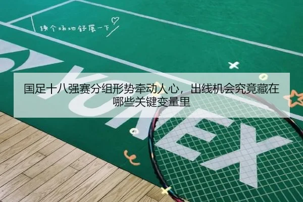 国足十八强赛分组形势牵动人心，出线机会究竟藏在哪些关键变量里