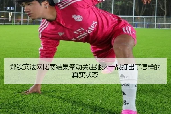 郑钦文法网比赛结果牵动关注她这一战打出了怎样的真实状态